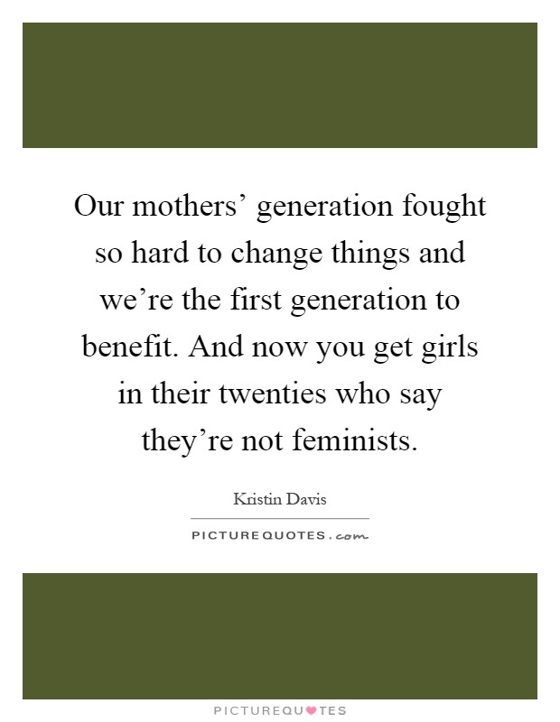 Our mothers' generation fought so hard to change things and we're the first generation to benefit. And now you get girls in their twenties who say they're not feminists Picture Quote #1