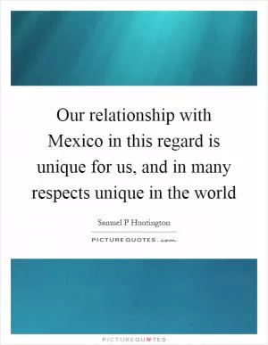 Our relationship with Mexico in this regard is unique for us, and in many respects unique in the world Picture Quote #1