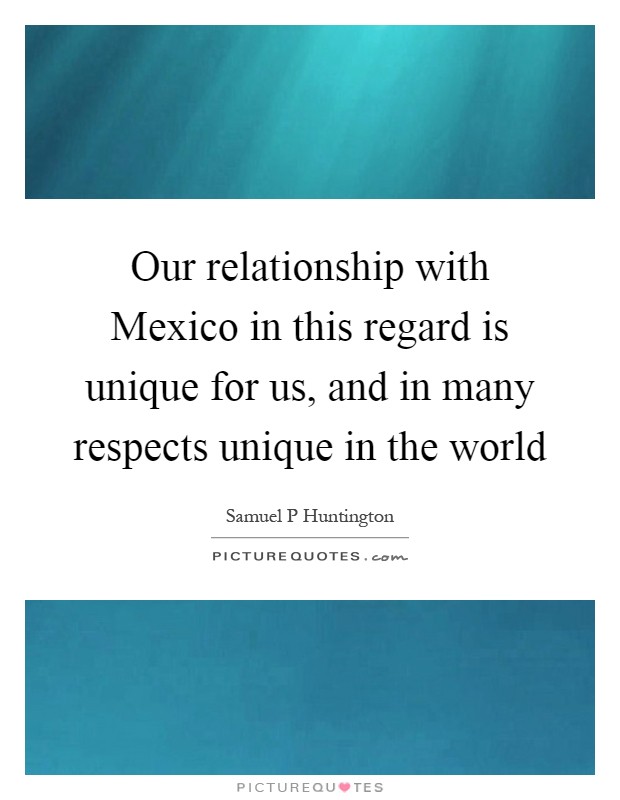 Our relationship with Mexico in this regard is unique for us, and in many respects unique in the world Picture Quote #1