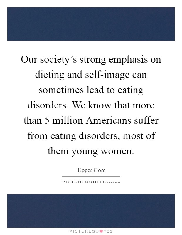 Our society's strong emphasis on dieting and self-image can sometimes lead to eating disorders. We know that more than 5 million Americans suffer from eating disorders, most of them young women Picture Quote #1