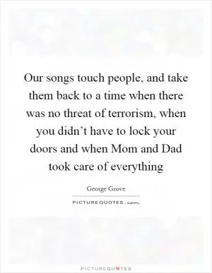 Our songs touch people, and take them back to a time when there was no threat of terrorism, when you didn’t have to lock your doors and when Mom and Dad took care of everything Picture Quote #1