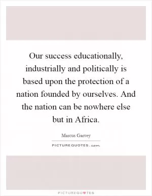 Our success educationally, industrially and politically is based upon the protection of a nation founded by ourselves. And the nation can be nowhere else but in Africa Picture Quote #1