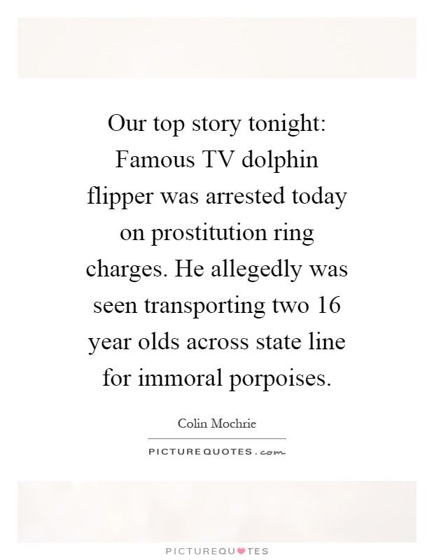 Our top story tonight: Famous TV dolphin flipper was arrested today on prostitution ring charges. He allegedly was seen transporting two 16 year olds across state line for immoral porpoises Picture Quote #1