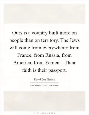 Ours is a country built more on people than on territory. The Jews will come from everywhere: from France, from Russia, from America, from Yemen... Their faith is their passport Picture Quote #1