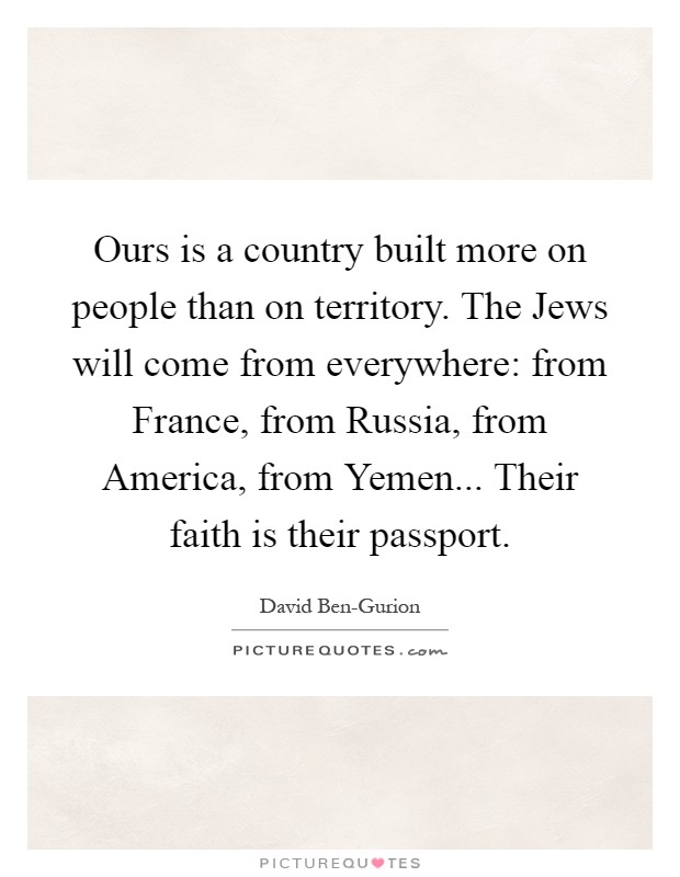 Ours is a country built more on people than on territory. The Jews will come from everywhere: from France, from Russia, from America, from Yemen... Their faith is their passport Picture Quote #1