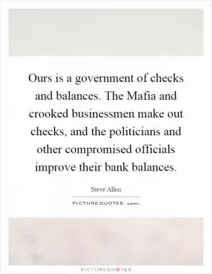 Ours is a government of checks and balances. The Mafia and crooked businessmen make out checks, and the politicians and other compromised officials improve their bank balances Picture Quote #1