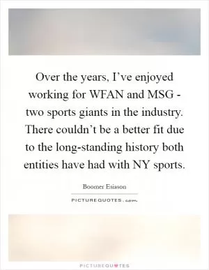 Over the years, I’ve enjoyed working for WFAN and MSG - two sports giants in the industry. There couldn’t be a better fit due to the long-standing history both entities have had with NY sports Picture Quote #1