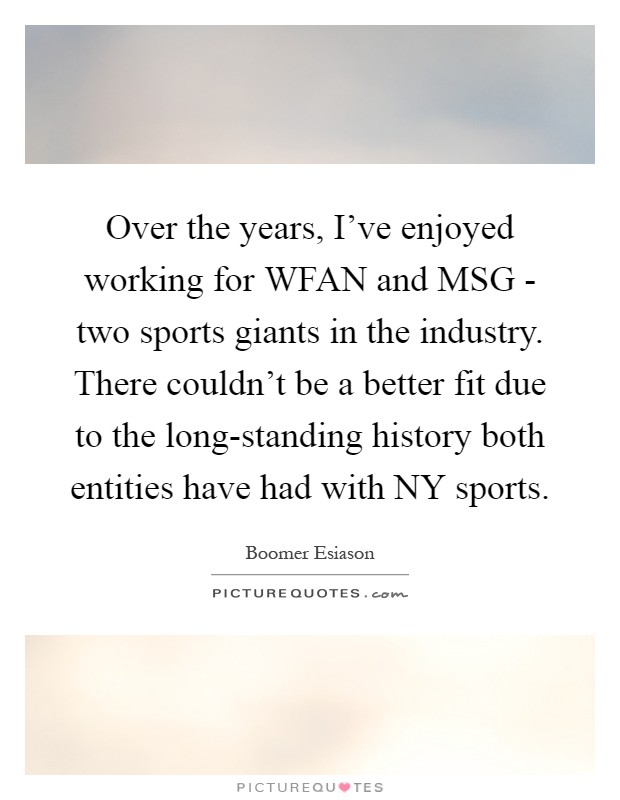 Over the years, I've enjoyed working for WFAN and MSG - two sports giants in the industry. There couldn't be a better fit due to the long-standing history both entities have had with NY sports Picture Quote #1