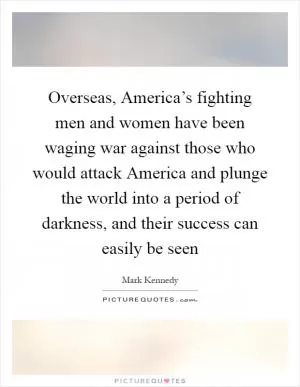 Overseas, America’s fighting men and women have been waging war against those who would attack America and plunge the world into a period of darkness, and their success can easily be seen Picture Quote #1