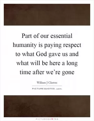 Part of our essential humanity is paying respect to what God gave us and what will be here a long time after we’re gone Picture Quote #1