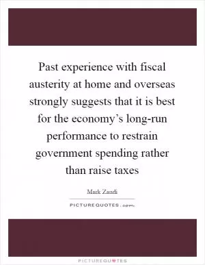 Past experience with fiscal austerity at home and overseas strongly suggests that it is best for the economy’s long-run performance to restrain government spending rather than raise taxes Picture Quote #1