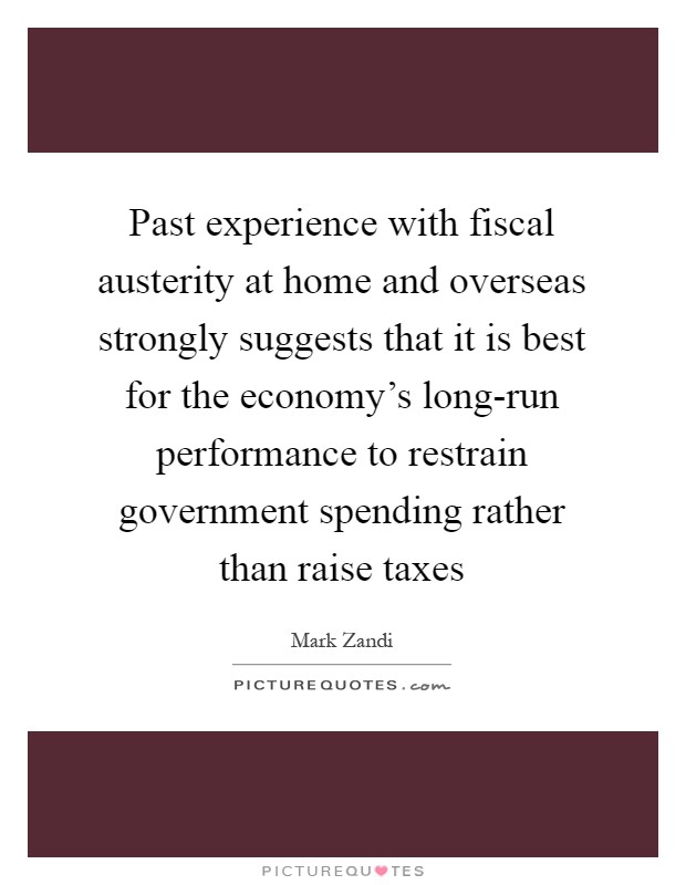 Past experience with fiscal austerity at home and overseas strongly suggests that it is best for the economy's long-run performance to restrain government spending rather than raise taxes Picture Quote #1