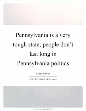 Pennsylvania is a very tough state; people don’t last long in Pennsylvania politics Picture Quote #1
