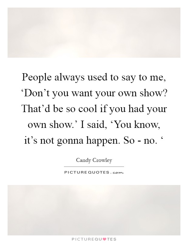 People always used to say to me, ‘Don't you want your own show? That'd be so cool if you had your own show.' I said, ‘You know, it's not gonna happen. So - no. ‘ Picture Quote #1