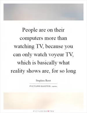 People are on their computers more than watching TV, because you can only watch voyeur TV, which is basically what reality shows are, for so long Picture Quote #1