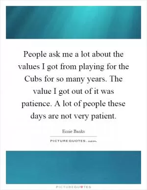 People ask me a lot about the values I got from playing for the Cubs for so many years. The value I got out of it was patience. A lot of people these days are not very patient Picture Quote #1