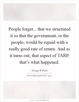 People forget... that we structured it so that the government, or the people, would be repaid with a really good rate of return. And as it turns out, that aspect of TARP, that’s what happened Picture Quote #1