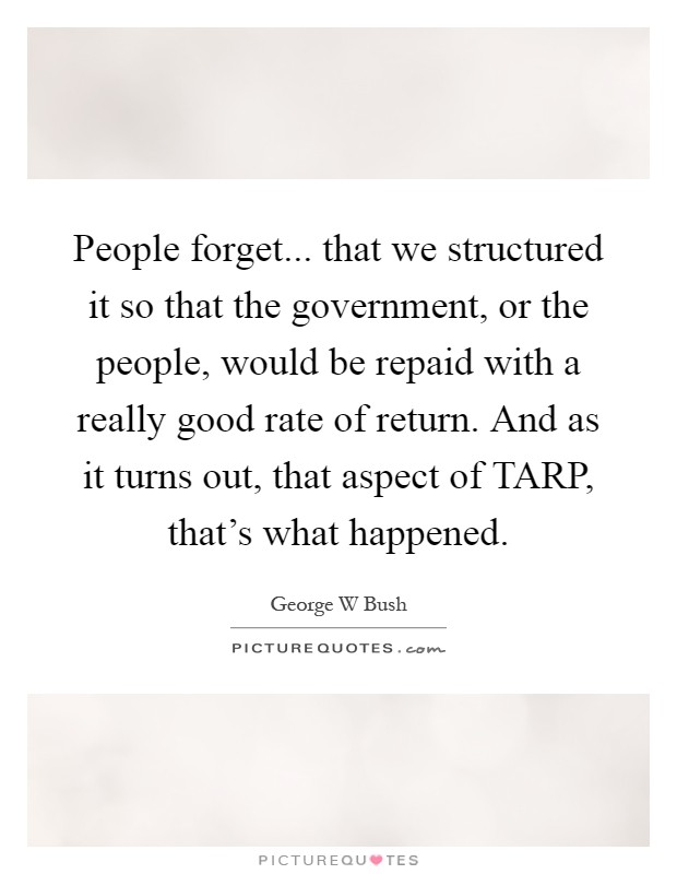 People forget... that we structured it so that the government, or the people, would be repaid with a really good rate of return. And as it turns out, that aspect of TARP, that's what happened Picture Quote #1