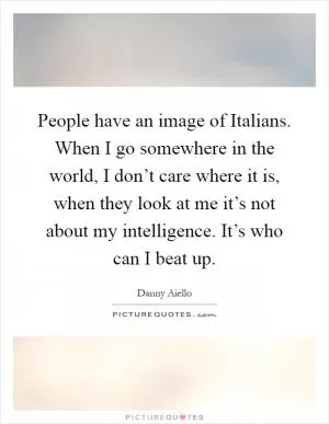 People have an image of Italians. When I go somewhere in the world, I don’t care where it is, when they look at me it’s not about my intelligence. It’s who can I beat up Picture Quote #1