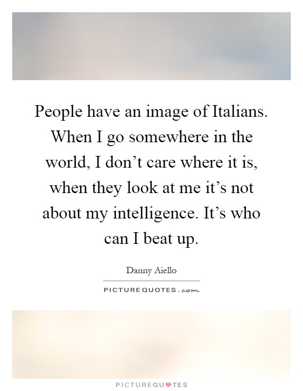 People have an image of Italians. When I go somewhere in the world, I don't care where it is, when they look at me it's not about my intelligence. It's who can I beat up Picture Quote #1