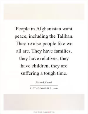People in Afghanistan want peace, including the Taliban. They’re also people like we all are. They have families, they have relatives, they have children, they are suffering a tough time Picture Quote #1