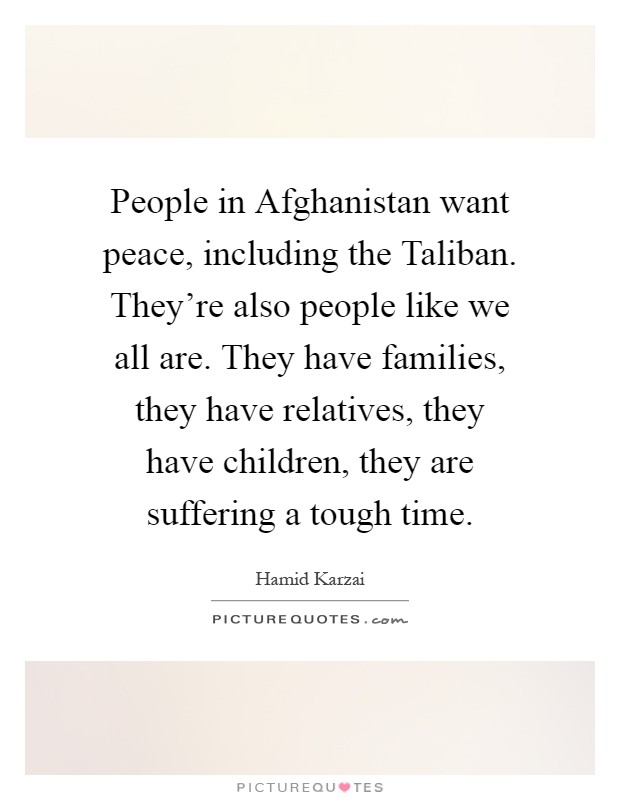 People in Afghanistan want peace, including the Taliban. They're also people like we all are. They have families, they have relatives, they have children, they are suffering a tough time Picture Quote #1