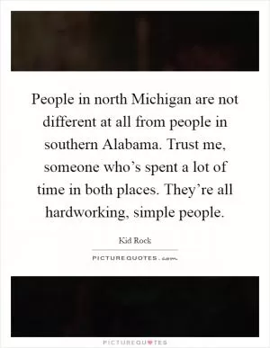 People in north Michigan are not different at all from people in southern Alabama. Trust me, someone who’s spent a lot of time in both places. They’re all hardworking, simple people Picture Quote #1