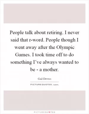 People talk about retiring. I never said that r-word. People though I went away after the Olympic Games. I took time off to do something I’ve always wanted to be - a mother Picture Quote #1