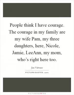 People think I have courage. The courage in my family are my wife Pam, my three daughters, here, Nicole, Jamie, LeeAnn, my mom, who’s right here too Picture Quote #1