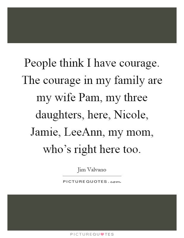 People think I have courage. The courage in my family are my wife Pam, my three daughters, here, Nicole, Jamie, LeeAnn, my mom, who's right here too Picture Quote #1