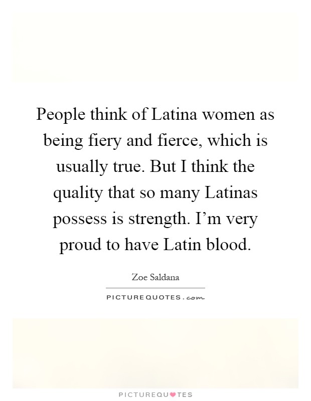 People think of Latina women as being fiery and fierce, which is usually true. But I think the quality that so many Latinas possess is strength. I'm very proud to have Latin blood Picture Quote #1
