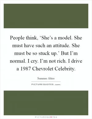 People think, ‘She’s a model. She must have such an attitude. She must be so stuck up.’ But I’m normal. I cry. I’m not rich. I drive a 1987 Chevrolet Celebrity Picture Quote #1