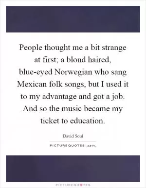 People thought me a bit strange at first; a blond haired, blue-eyed Norwegian who sang Mexican folk songs, but I used it to my advantage and got a job. And so the music became my ticket to education Picture Quote #1