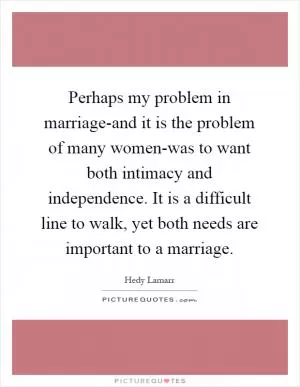 Perhaps my problem in marriage-and it is the problem of many women-was to want both intimacy and independence. It is a difficult line to walk, yet both needs are important to a marriage Picture Quote #1