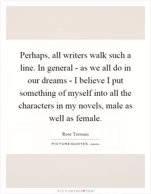 Perhaps, all writers walk such a line. In general - as we all do in our dreams - I believe I put something of myself into all the characters in my novels, male as well as female Picture Quote #1