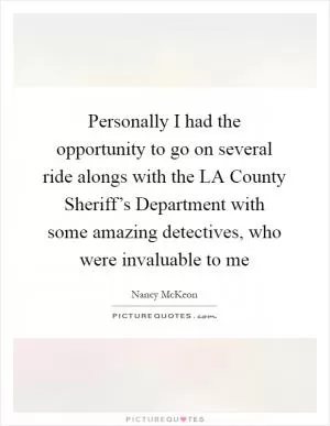 Personally I had the opportunity to go on several ride alongs with the LA County Sheriff’s Department with some amazing detectives, who were invaluable to me Picture Quote #1
