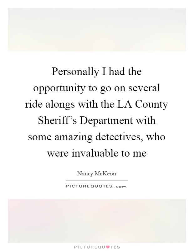 Personally I had the opportunity to go on several ride alongs with the LA County Sheriff's Department with some amazing detectives, who were invaluable to me Picture Quote #1