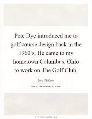 Pete Dye introduced me to golf course design back in the 1960’s. He came to my hometown Columbus, Ohio to work on The Golf Club Picture Quote #1