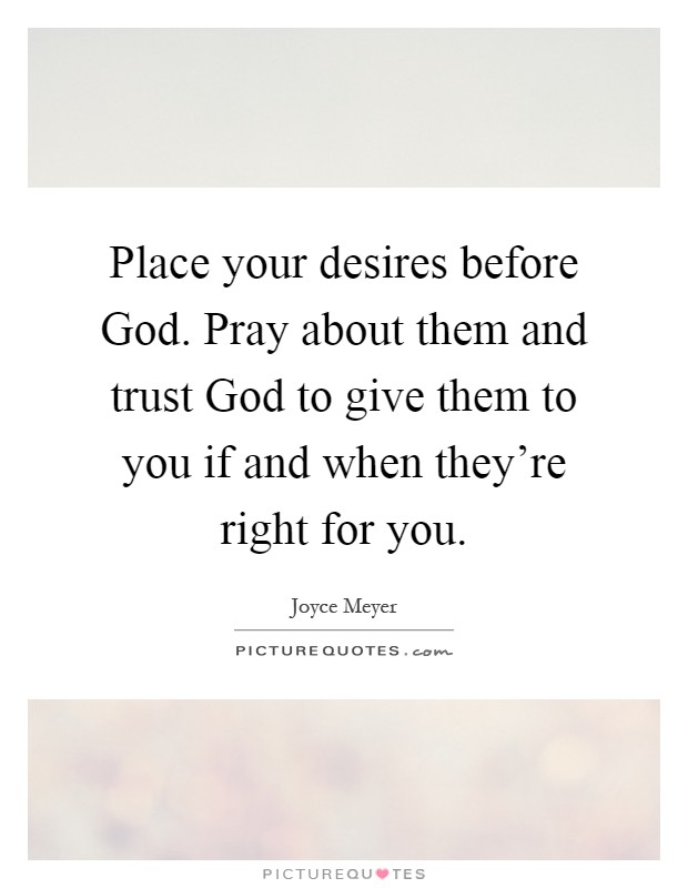Place your desires before God. Pray about them and trust God to give them to you if and when they're right for you Picture Quote #1