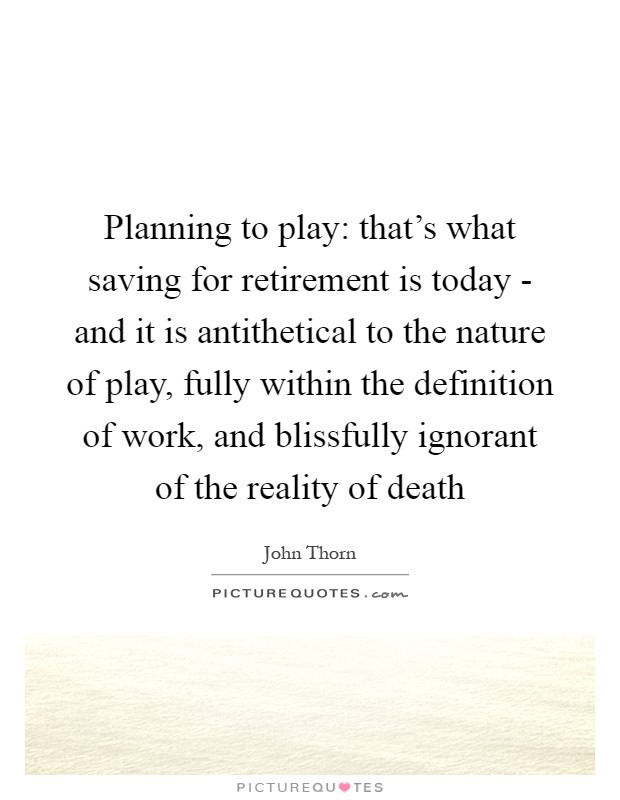 Planning to play: that's what saving for retirement is today - and it is antithetical to the nature of play, fully within the definition of work, and blissfully ignorant of the reality of death Picture Quote #1