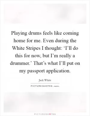 Playing drums feels like coming home for me. Even during the White Stripes I thought: ‘I’ll do this for now, but I’m really a drummer.’ That’s what I’ll put on my passport application Picture Quote #1