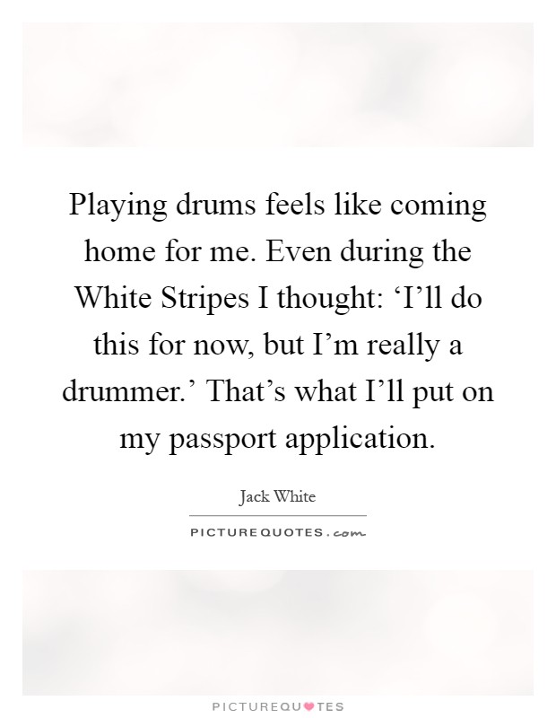 Playing drums feels like coming home for me. Even during the White Stripes I thought: ‘I'll do this for now, but I'm really a drummer.' That's what I'll put on my passport application Picture Quote #1