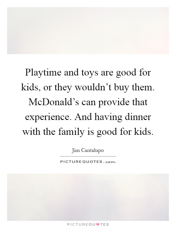Playtime and toys are good for kids, or they wouldn't buy them. McDonald's can provide that experience. And having dinner with the family is good for kids Picture Quote #1