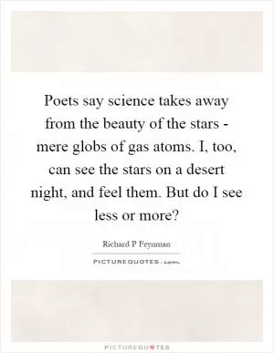 Poets say science takes away from the beauty of the stars - mere globs of gas atoms. I, too, can see the stars on a desert night, and feel them. But do I see less or more? Picture Quote #1
