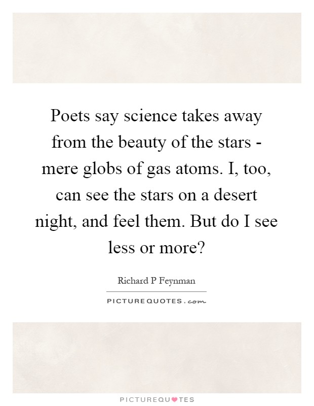 Poets say science takes away from the beauty of the stars - mere globs of gas atoms. I, too, can see the stars on a desert night, and feel them. But do I see less or more? Picture Quote #1