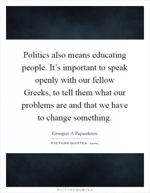 Politics also means educating people. It’s important to speak openly with our fellow Greeks, to tell them what our problems are and that we have to change something Picture Quote #1