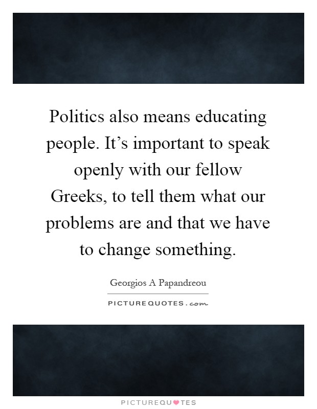 Politics also means educating people. It's important to speak openly with our fellow Greeks, to tell them what our problems are and that we have to change something Picture Quote #1