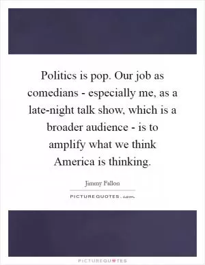 Politics is pop. Our job as comedians - especially me, as a late-night talk show, which is a broader audience - is to amplify what we think America is thinking Picture Quote #1