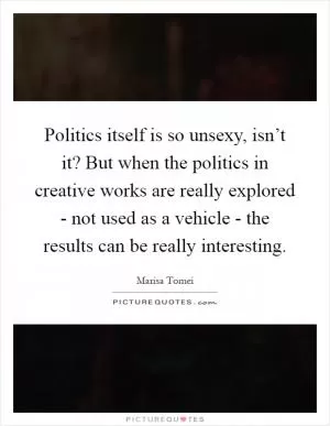 Politics itself is so unsexy, isn’t it? But when the politics in creative works are really explored - not used as a vehicle - the results can be really interesting Picture Quote #1