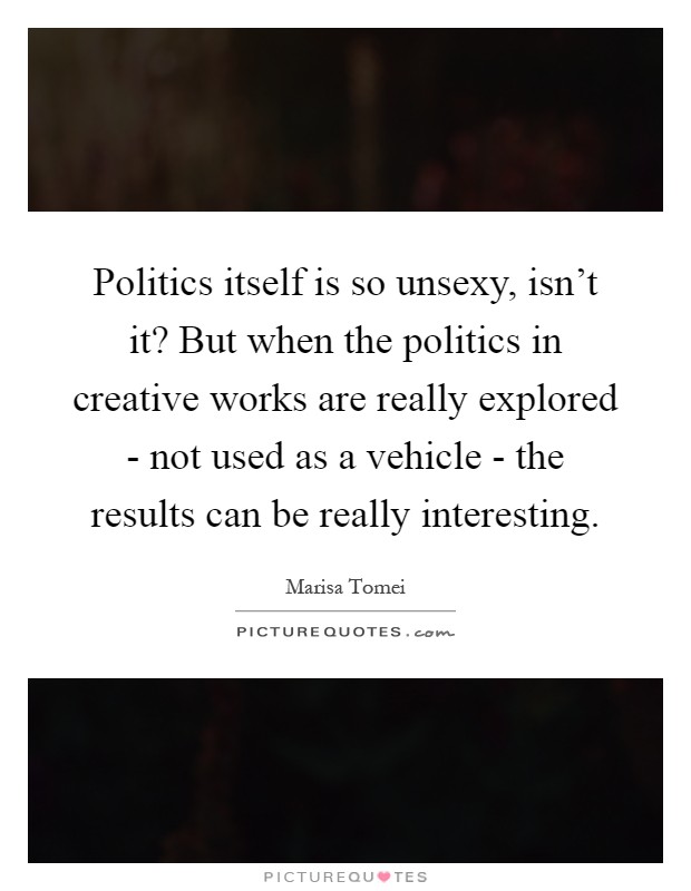 Politics itself is so unsexy, isn't it? But when the politics in creative works are really explored - not used as a vehicle - the results can be really interesting Picture Quote #1